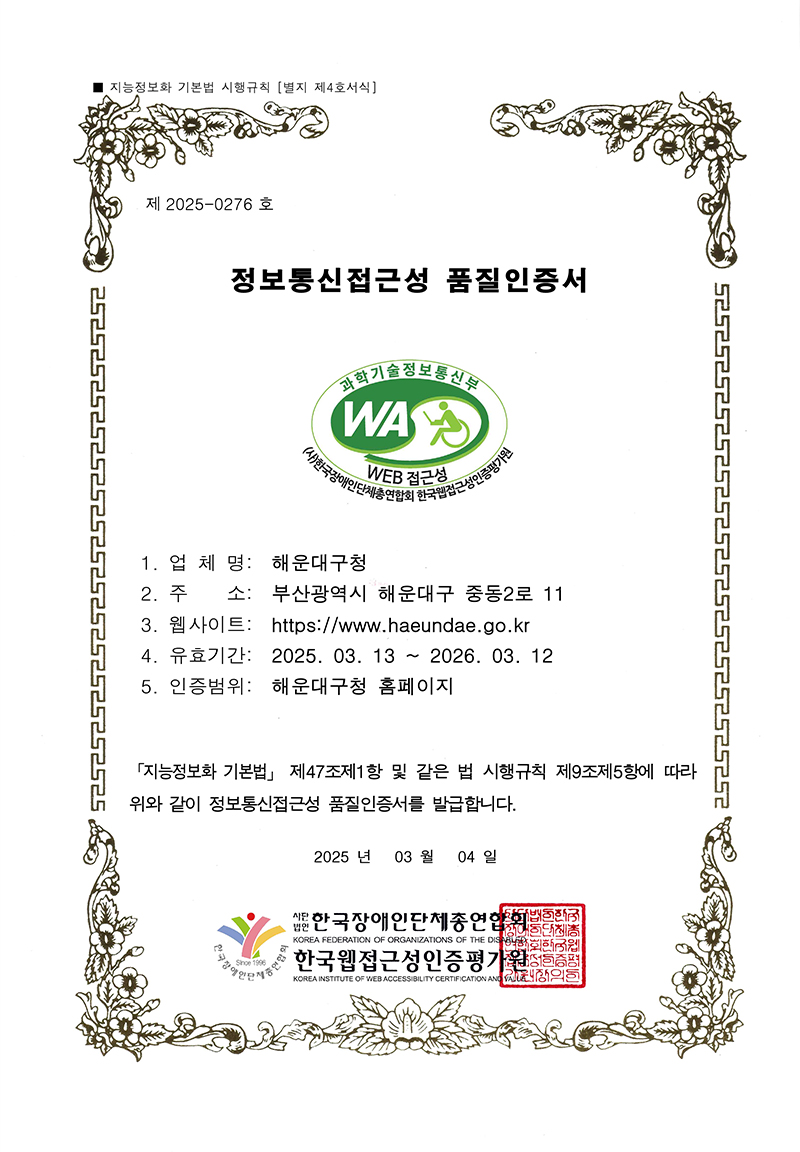 
        제  2025-0276 호 정보통신접근성 품질인증서
        과학기술정보통신부
        WA WEB 접근성
        
        1. 업 체 명:  해운대구청
        2. 주    소:  부산광역시 해운대구 중동2로 11
        3. 웹사이트:  https://www.haeundae.go.kr
        4. 유효기간:  2025. 03. 13 ~ 2026. 03. 12
        5. 인증범위:  해운대구청 홈페이지
        「지능정보화 기본법」 제47조제1항 및 같은 법 시행규칙 제9조제5항에 따라 위와 같이 정보통신접근성 품질인증서를 발급합니다.2025년  03월 04일 (사)한국장애인단체총연합회 한국웹접근성인증평가원