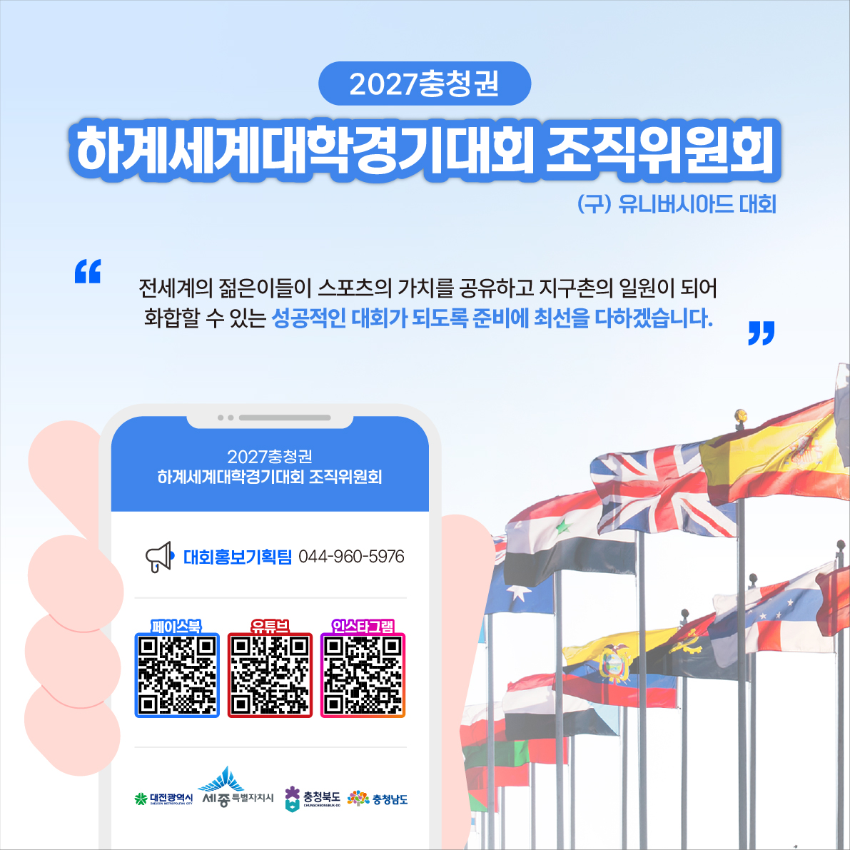2027 충청권 하계세계대학경기대회 개최!
2027.08.01 ~ 08.12.(12일간)
- 개최지: 충청권 4개 시도(대전, 세종, 충북, 충남)
- 주최 및 주관: 국제대학스포츠연맹(FISU) / 2027 충청권 하계세계대학경기대회 조직위원회
- 대회규모: 150개국 15,000여명(선수단 1만명, 임원 등 5천명)
- 개최종목: 18개 종목(필수종목 15개, 선택종목 3개)
- 문의전화: 2027 충청권 하계세계대학경기대회 조직위원회 대회홍보기획팀 044-960-5976 6번째 이미지